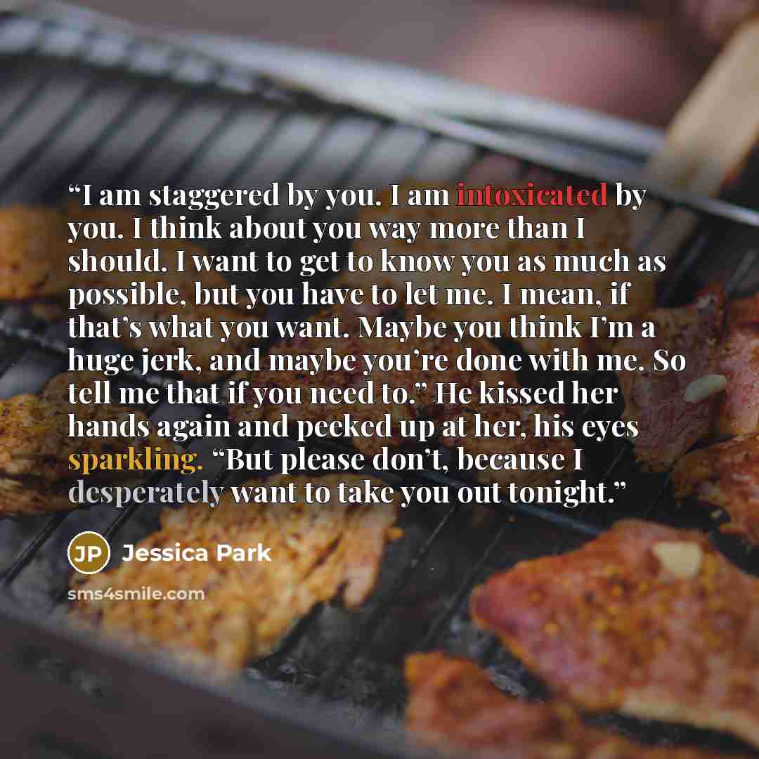 “I am staggered by you. I am intoxicated by you. I think about you way more than I should. I want to get to know you as much as possible, but you have to let me. I mean, if that’s what you want. Maybe you think I’m a huge jerk, and maybe you’re done with me. So tell me that if you need to.” He…” quote by Jessica Park
