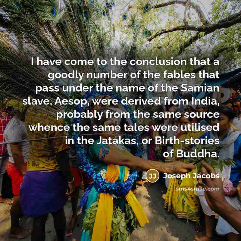 “I have come to the conclusion that a goodly number of the fables that pass under the name of the Samian slave, Aesop, were derived from India, probably from the same source whence the same tales were utilised in the Jatakas, or Birth-stories of Buddha.” quote by Joseph Jacobs