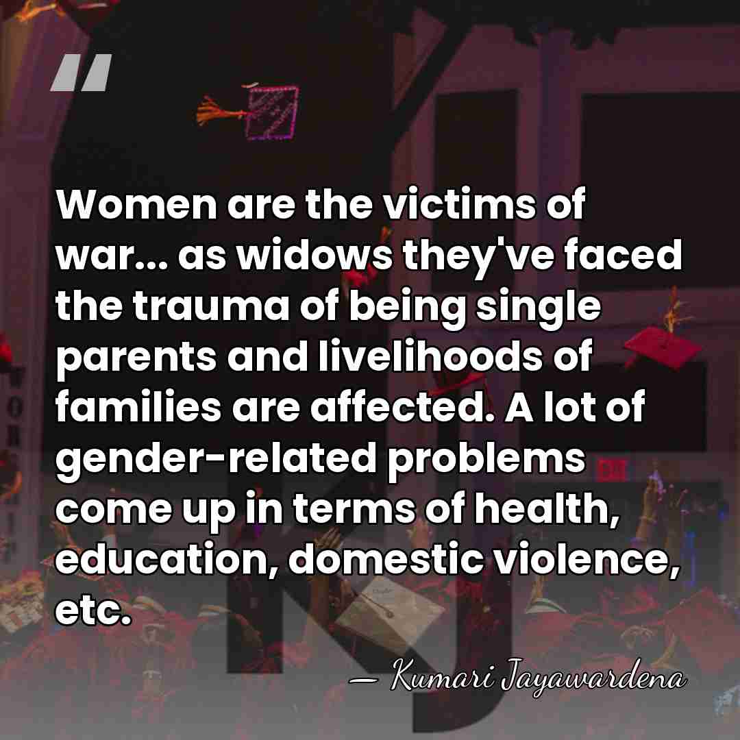 Women are the victims of war... as widows they've faced the trauma&hellip; - Kumari Jayawardena