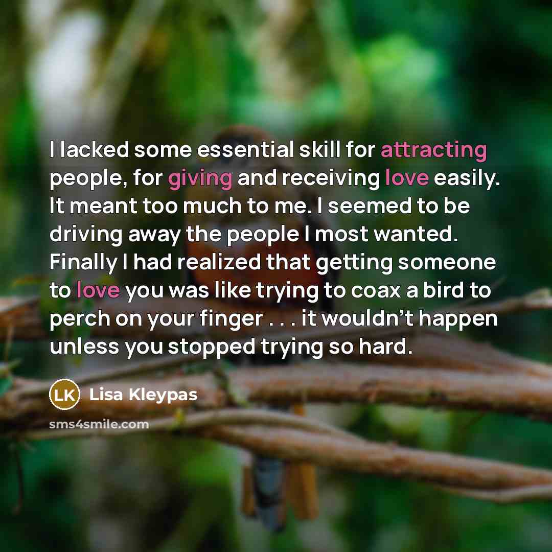 “I lacked some essential skill for attracting people, for giving and receiving love easily. It meant too much to me. I seemed to be driving away the people I most wanted. Finally I had realized that getting someone to love you was like trying to coax a bird to perch on your finger . . . it wouldn't…” quote by Lisa Kleypas