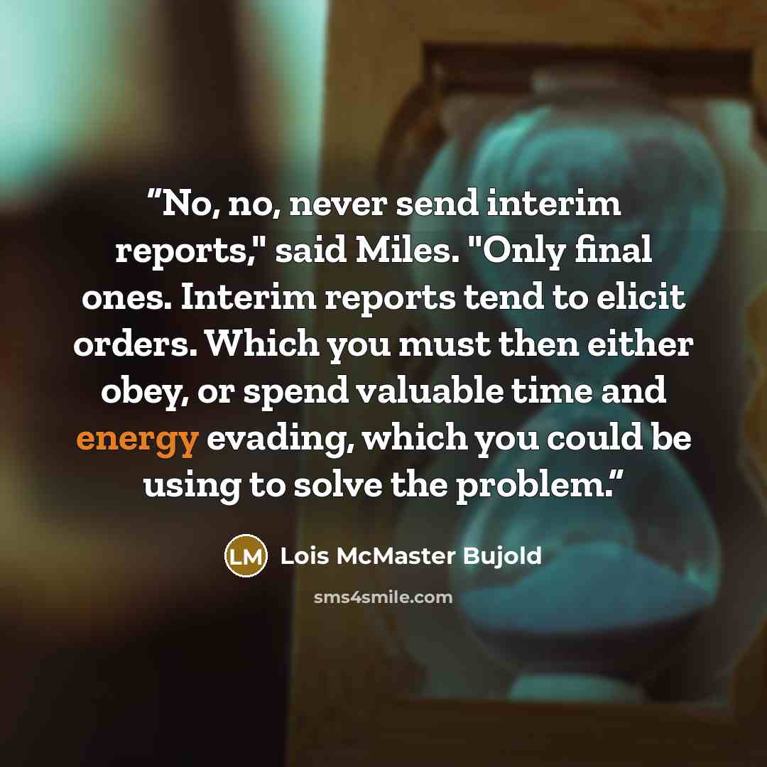 “No, no, never send interim reports," said Miles. "Only final ones. Interim reports tend to elicit orders. Which you must then either obey, or spend valuable time and energy evading, which you could be using to solve the problem.” quote by Lois McMaster Bujold