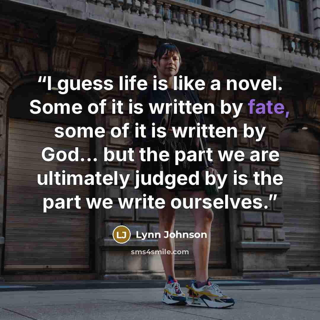 “I guess life is like a novel. Some of it is written by fate, some of it is written by God... but the part we are ultimately judged by is the part we write ourselves.” quote by Lynn Johnson