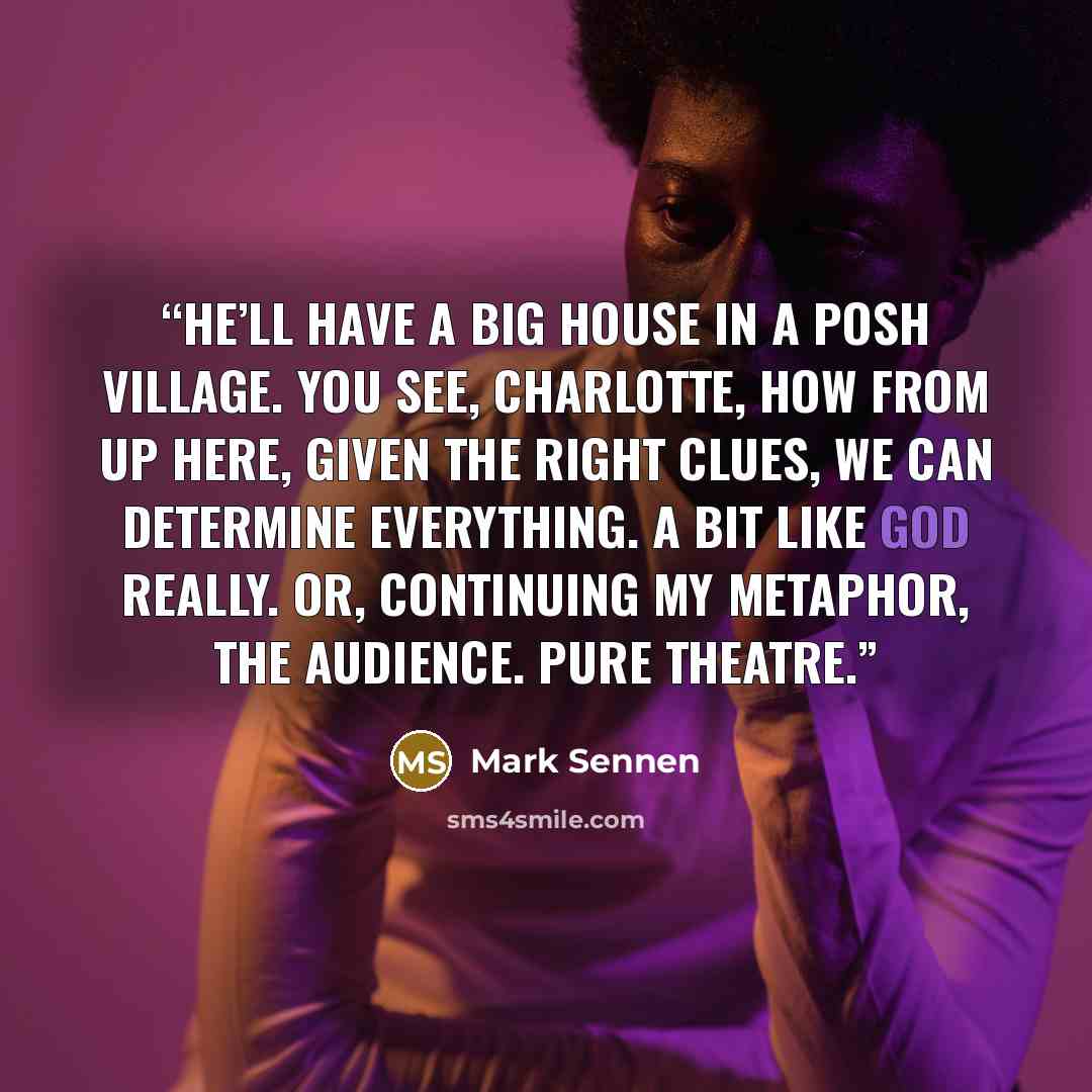 “He’ll have a big house in a posh village. You see, Charlotte, how from up here, given the right clues, we can determine everything. A bit like God really. Or, continuing my metaphor, the audience. Pure theatre.” quote by Mark Sennen