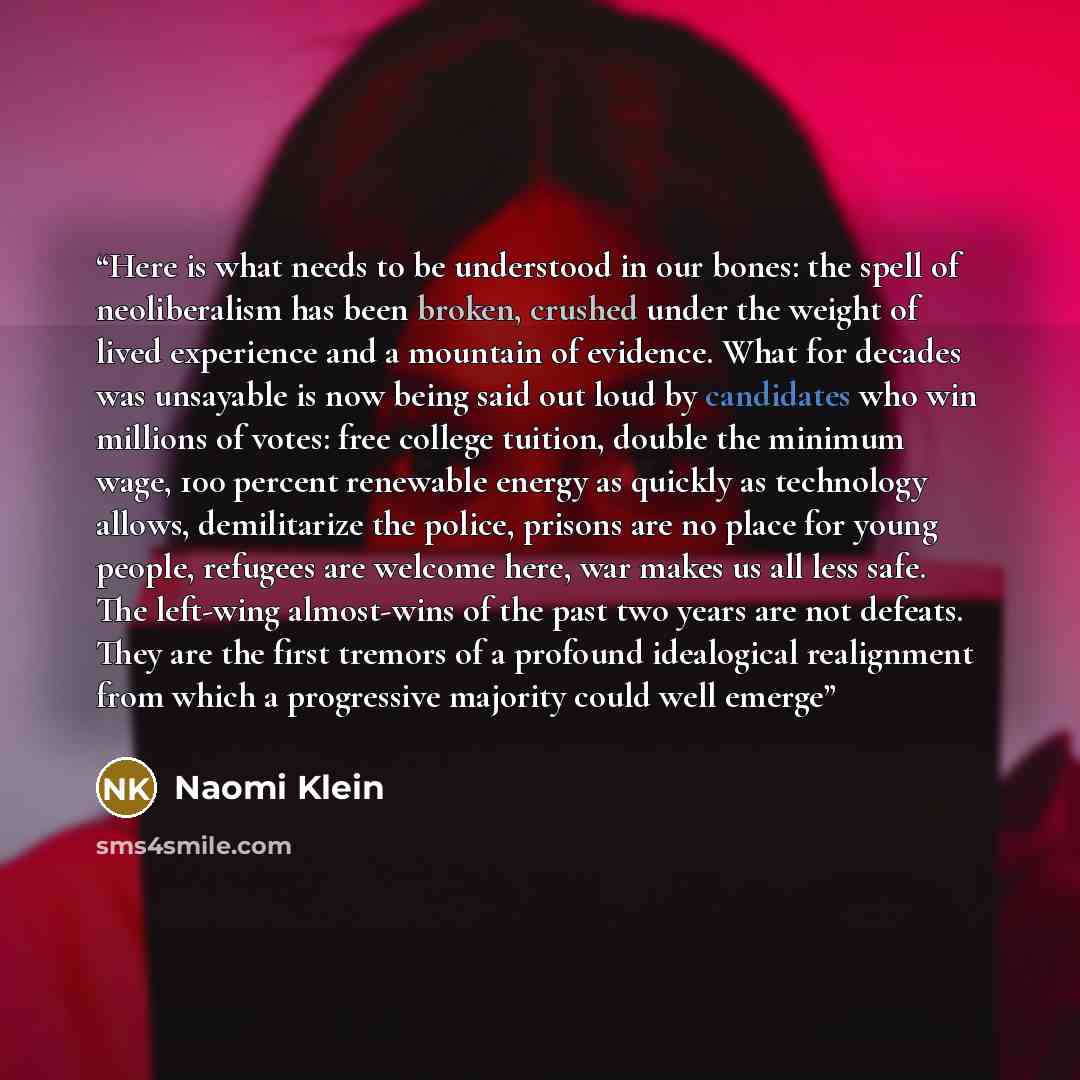 “Here is what needs to be understood in our bones: the spell of neoliberalism has been broken, crushed under the weight of lived experience and a mountain of evidence. What for decades was unsayable is now being said out loud by candidates who win millions of votes: free college tuition, double the…” quote by Naomi Klein