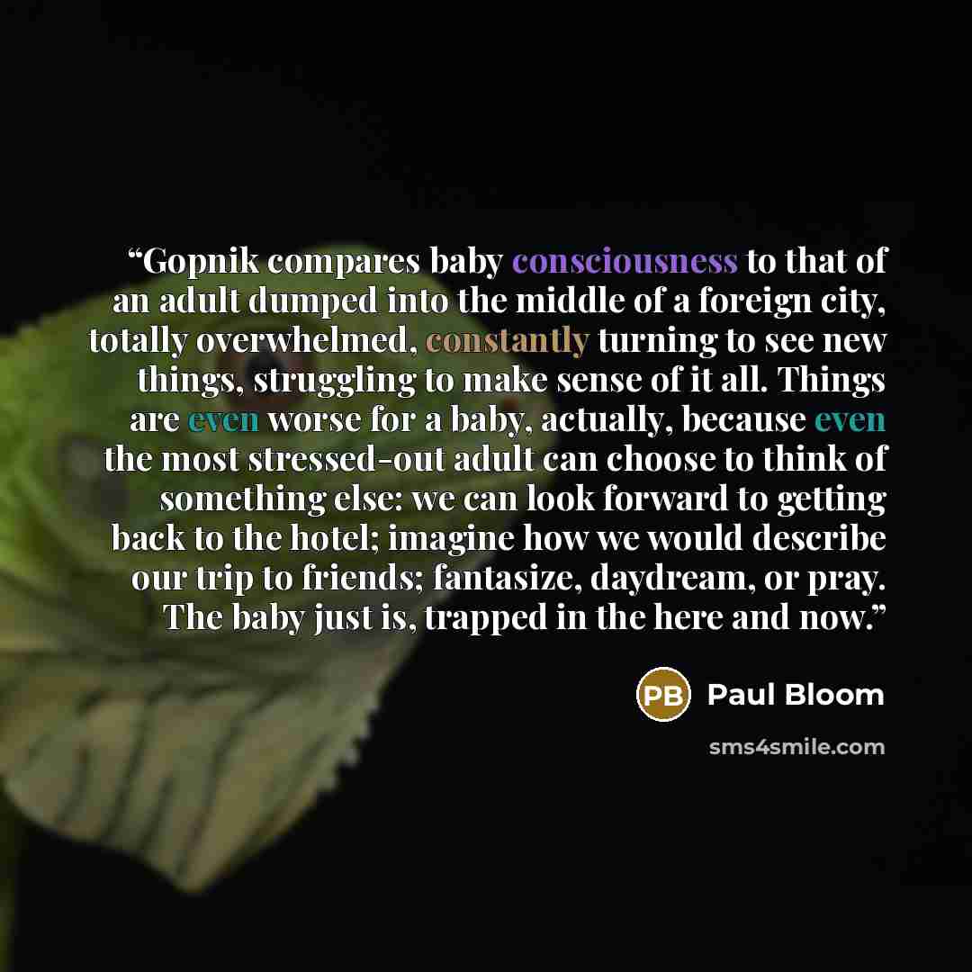 “Gopnik compares baby consciousness to that of an adult dumped into the middle of a foreign city, totally overwhelmed, constantly turning to see new things, struggling to make sense of it all. Things are even worse for a baby, actually, because even the most stressed-out adult can choose to think…” quote by Paul Bloom