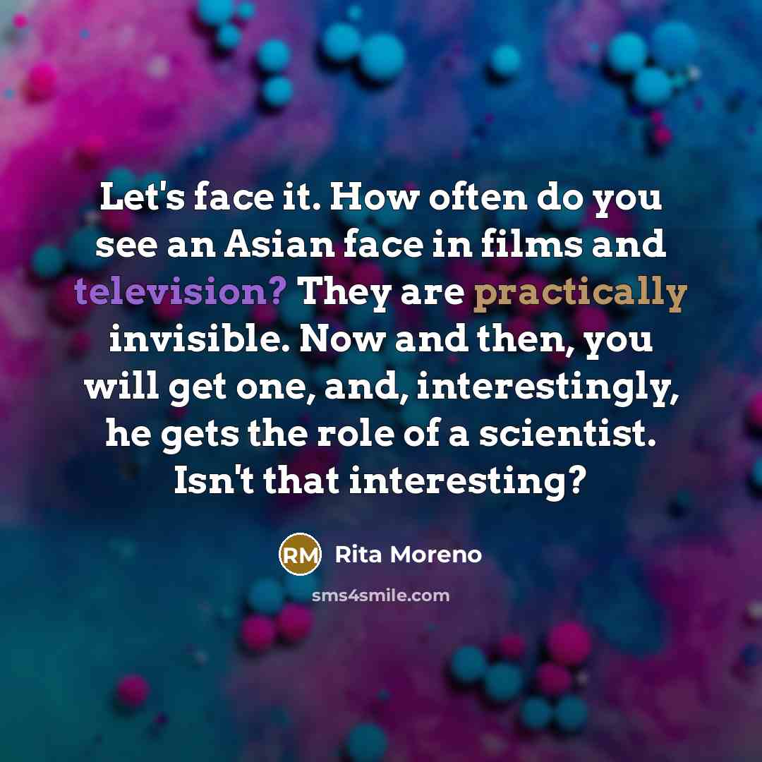 “Let's face it. How often do you see an Asian face in films and television? They are practically invisible. Now and then, you will get one, and, interestingly, he gets the role of a scientist. Isn't that interesting?” quote by Rita Moreno