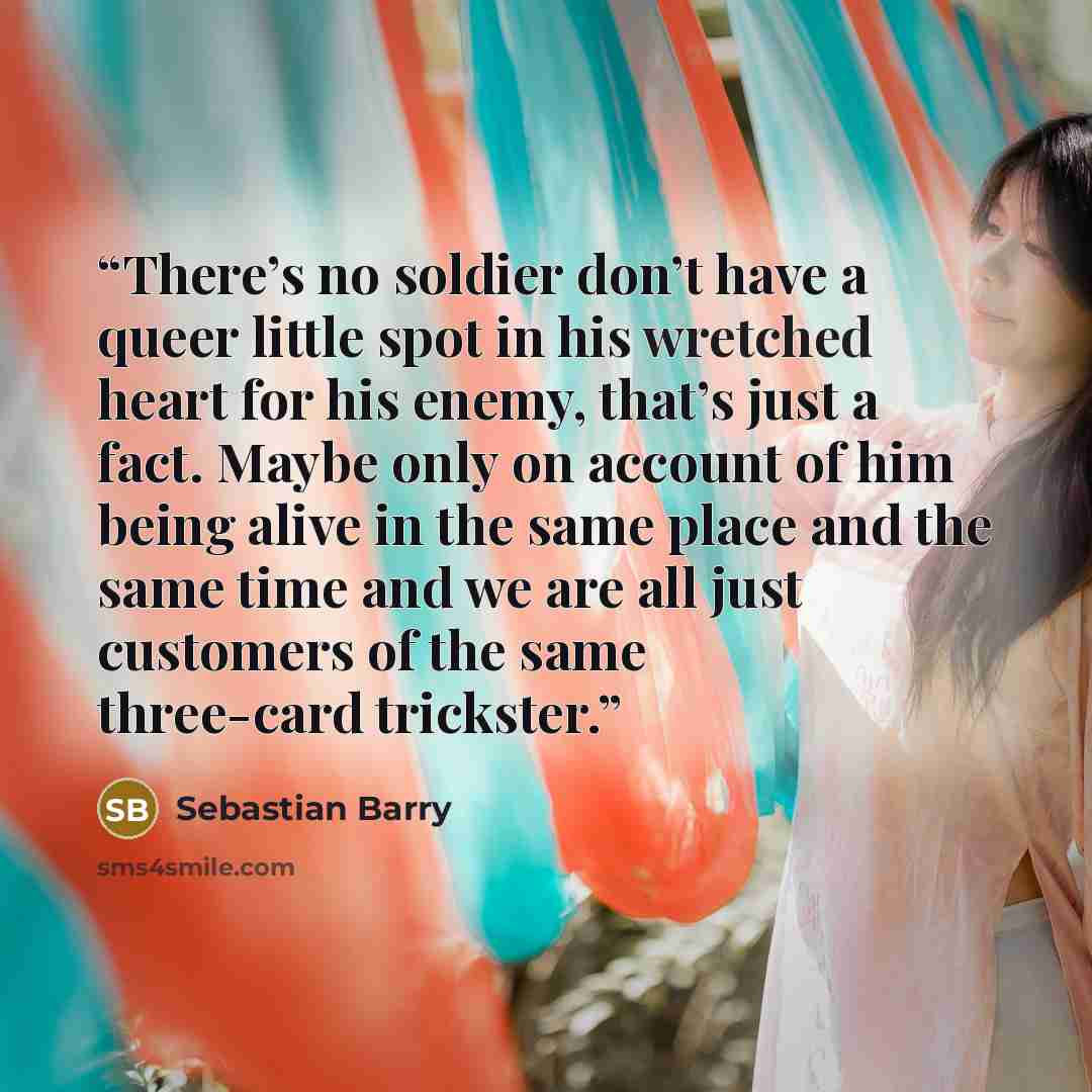 “There’s no soldier don’t have a queer little spot in his wretched heart for his enemy, that’s just a fact. Maybe only on account of him being alive in the same place and the same time and we are all just customers of the same three-card trickster.” quote by Sebastian Barry