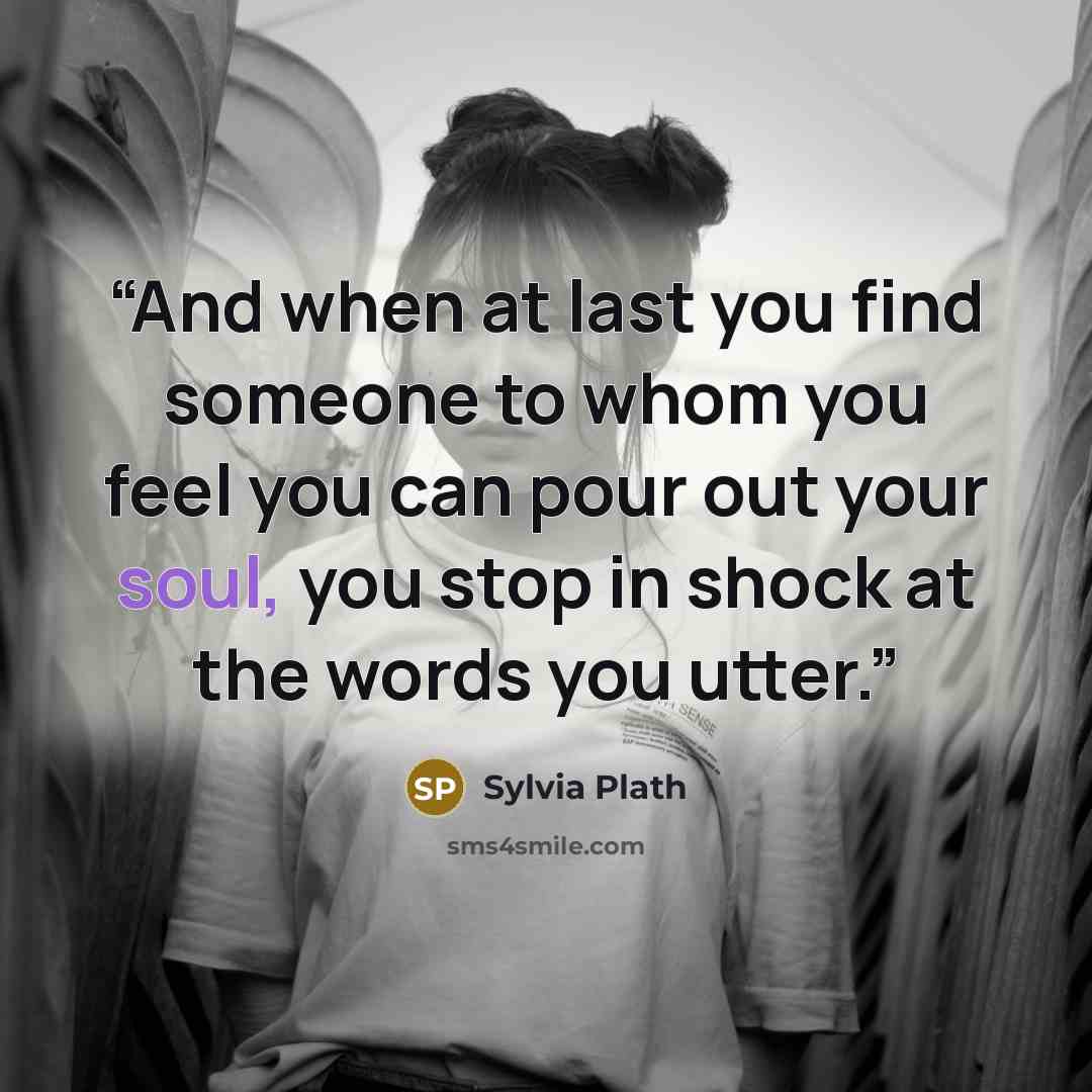 “And when at last you find someone to whom you feel you can pour out your soul, you stop in shock at the words you utter.” quote by Sylvia Plath