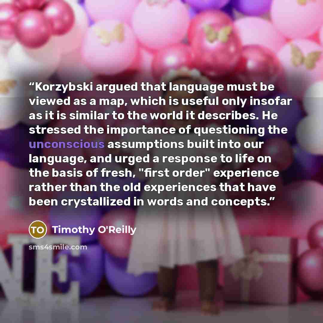 “Korzybski argued that language must be viewed as a map, which is useful only insofar as it is similar to the world it describes. He stressed the importance of questioning the unconscious assumptions built into our language, and urged a response to life on the basis of fresh, "first order"…” quote by Timothy O'Reilly