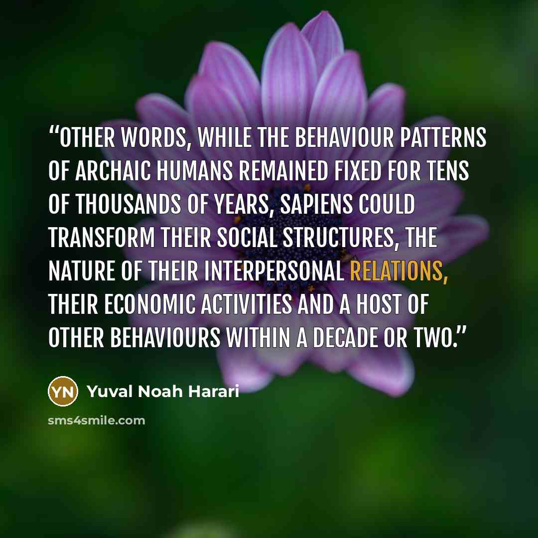 “other words, while the behaviour patterns of archaic humans remained fixed for tens of thousands of years, Sapiens could transform their social structures, the nature of their interpersonal relations, their economic activities and a host of other behaviours within a decade or two.” quote by Yuval Noah Harari
