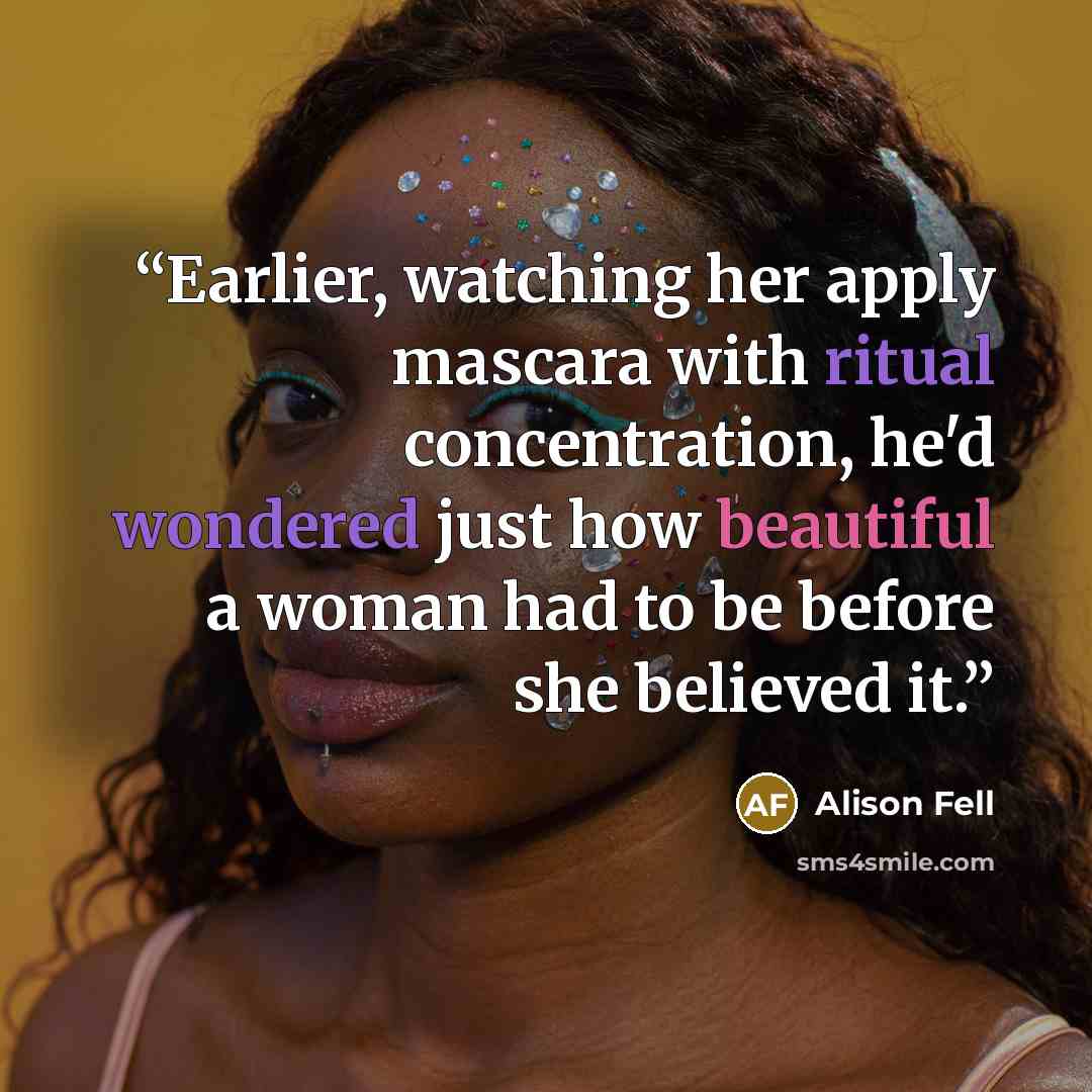“Earlier, watching her apply mascara with ritual concentration, he'd wondered just how beautiful a woman had to be before she believed it.” quote by Alison Fell
