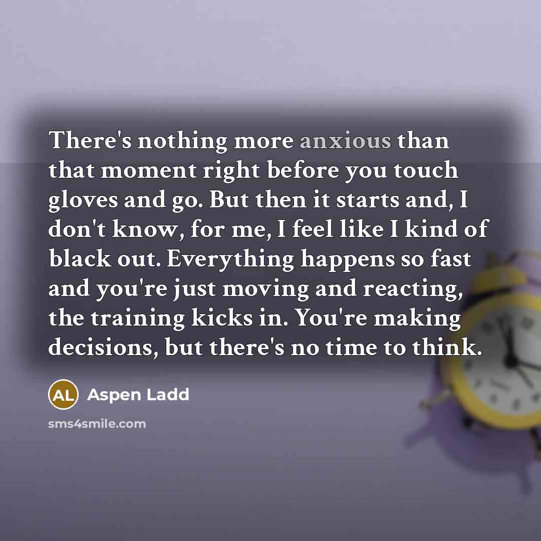 “There's nothing more anxious than that moment right before you touch gloves and go. But then it starts and, I don't know, for me, I feel like I kind of black out. Everything happens so fast and you're just moving and reacting, the training kicks in. You're making decisions, but there's no time to…” quote by Aspen Ladd