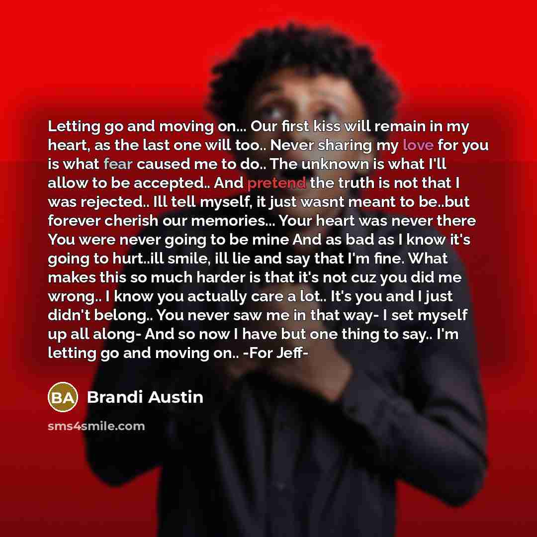 “Letting go and moving on... Our first kiss will remain in my heart, as the last one will too.. Never sharing my love for you is what fear caused me to do.. The unknown is what I'll allow to be accepted.. And pretend the truth is not that I was rejected.. Ill tell myself, it just wasnt meant to…” quote by Brandi Austin