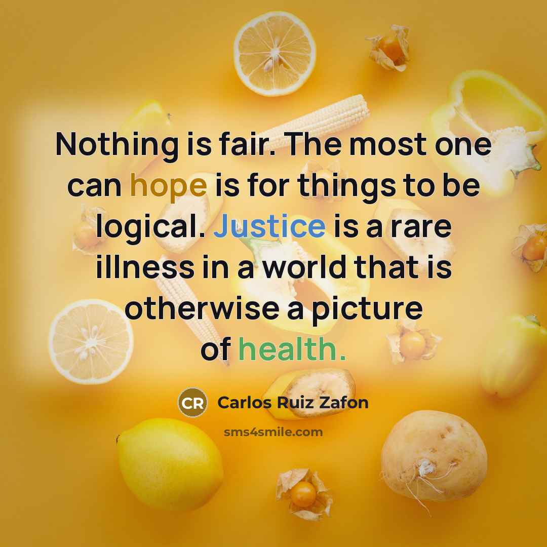 “Nothing is fair. The most one can hope is for things to be logical. Justice is a rare illness in a world that is otherwise a picture of health.” quote by Carlos Ruiz Zafon