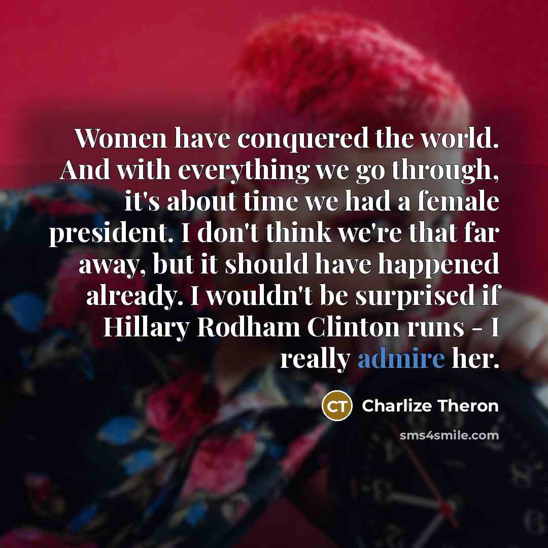 “Women have conquered the world. And with everything we go through, it's about time we had a female president. I don't think we're that far away, but it should have happened already. I wouldn't be surprised if Hillary Rodham Clinton runs - I really admire her.” quote by Charlize Theron