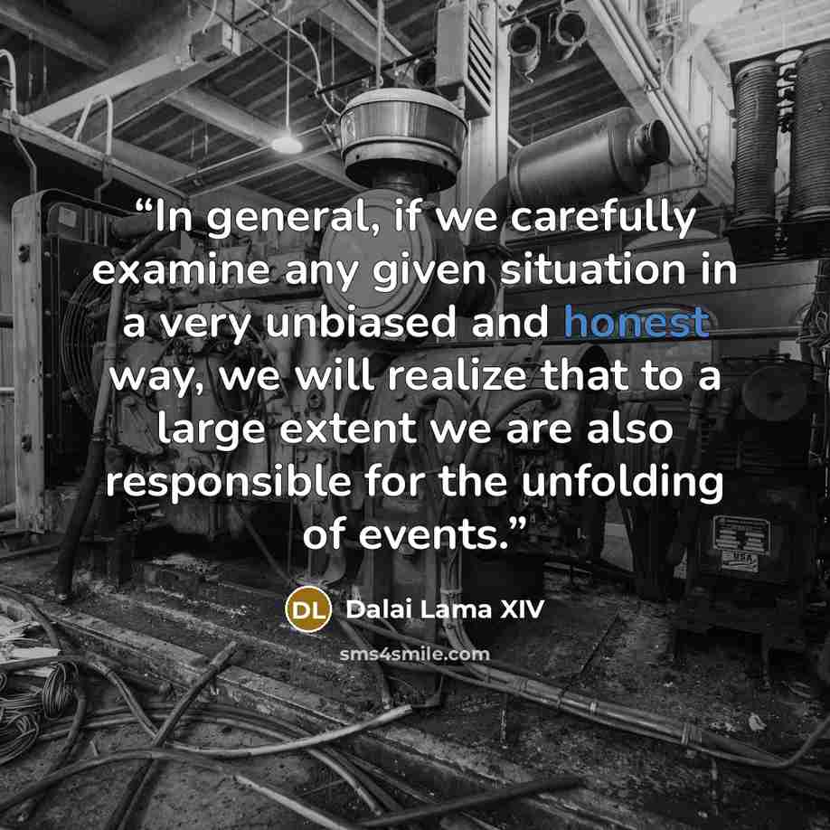 “In general, if we carefully examine any given situation in a very unbiased and honest way, we will realize that to a large extent we are also responsible for the unfolding of events.” quote by Dalai Lama XIV