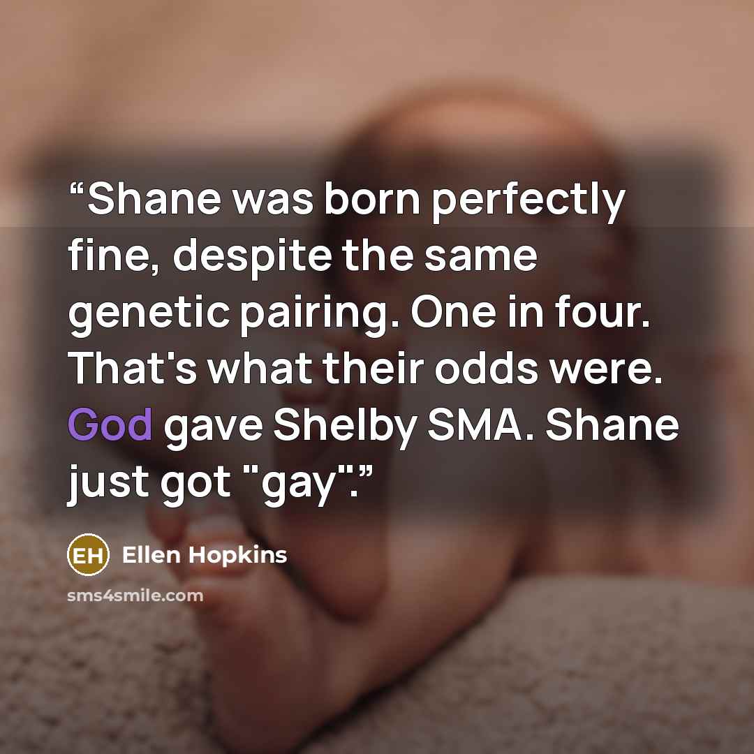“Shane was born perfectly fine, despite the same genetic pairing. One in four. That's what their odds were. God gave Shelby SMA. Shane just got "gay".” quote by Ellen Hopkins