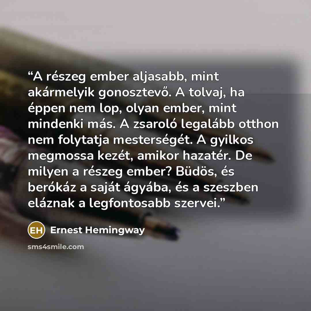 “A részeg ember aljasabb, mint akármelyik gonosztevő. A tolvaj, ha éppen nem lop, olyan ember, mint mindenki más. A zsaroló legalább otthon nem folytatja mesterségét. A gyilkos megmossa kezét, amikor hazatér. De milyen a részeg ember? Büdös, és berókáz a saját ágyába, és a szeszben eláznak a…” quote by Ernest Hemingway
