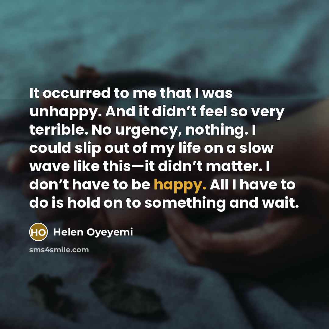 “It occurred to me that I was unhappy. And it didn’t feel so very terrible. No urgency, nothing. I could slip out of my life on a slow wave like this—it didn’t matter. I don’t have to be happy. All I have to do is hold on to something and wait.” quote by Helen Oyeyemi