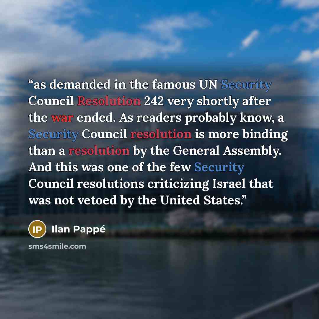 “as demanded in the famous UN Security Council Resolution 242 very shortly after the war ended. As readers probably know, a Security Council resolution is more binding than a resolution by the General Assembly. And this was one of the few Security Council resolutions criticizing Israel that was not…” quote by Ilan Pappé