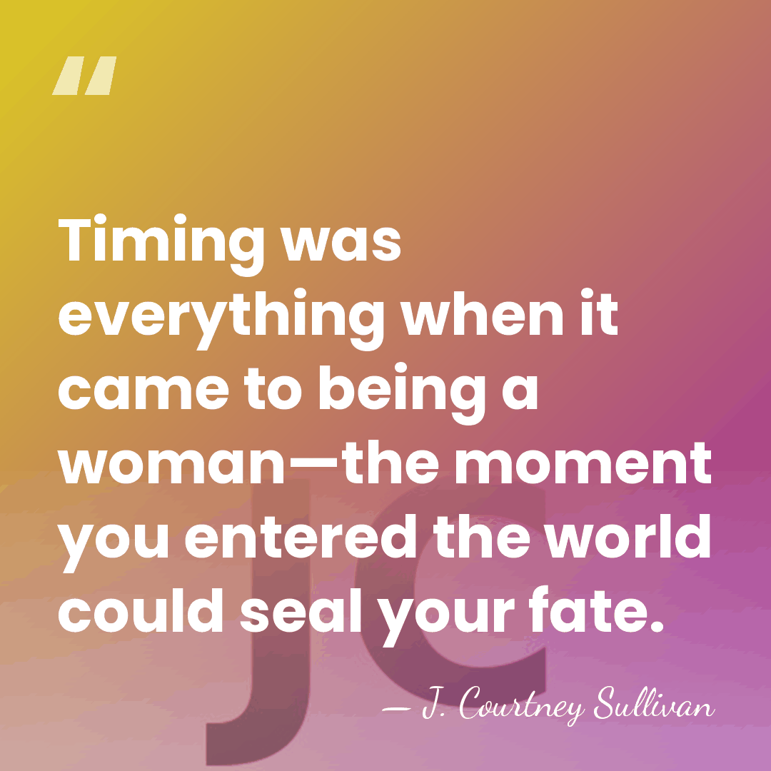 Timing was everything when it came to being a woman—the moment you&hellip; - J. Courtney Sullivan