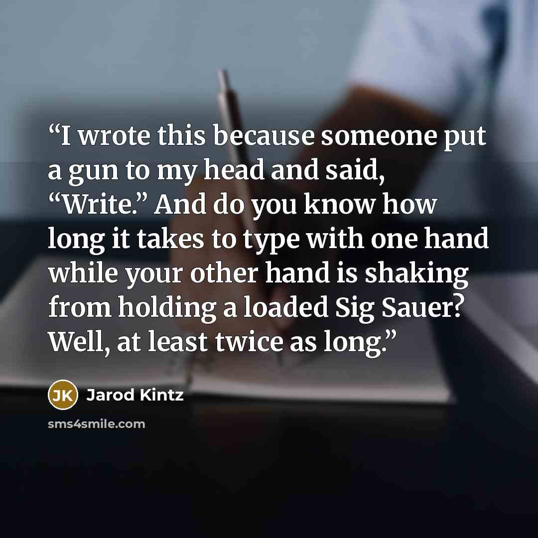 “I wrote this because someone put a gun to my head and said, “Write.” And do you know how long it takes to type with one hand while your other hand is shaking from holding a loaded Sig Sauer? Well, at least twice as long.” quote by Jarod Kintz