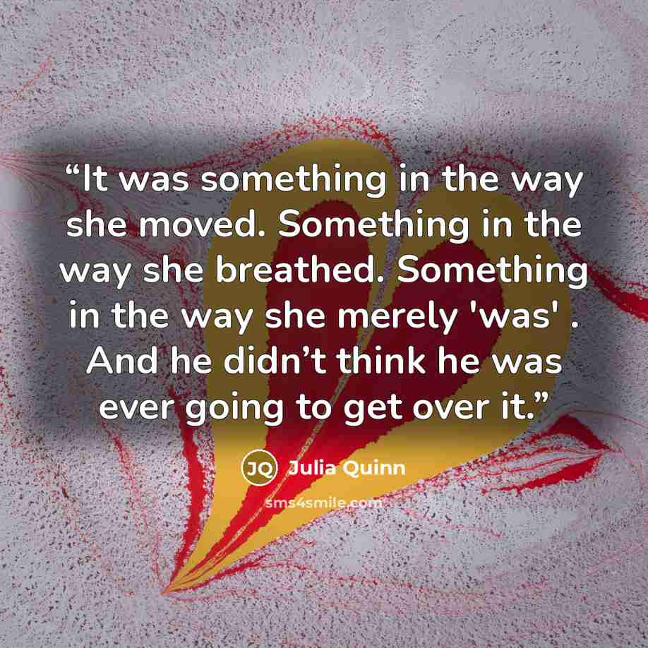 “It was something in the way she moved. Something in the way she breathed. Something in the way she merely 'was' . And he didn’t think he was ever going to get over it.” quote by Julia Quinn