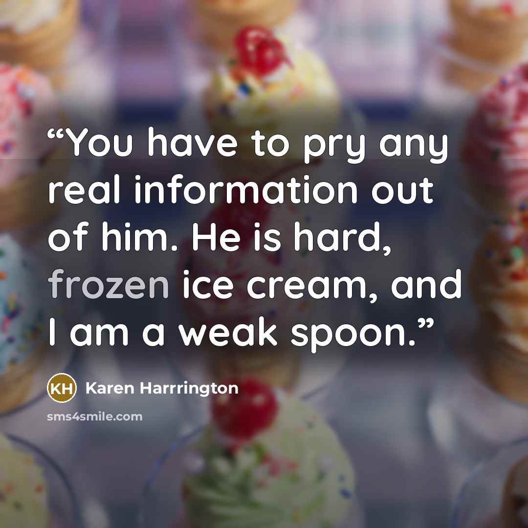 “You have to pry any real information out of him. He is hard, frozen ice cream, and I am a weak spoon.” quote by Karen Harrrington