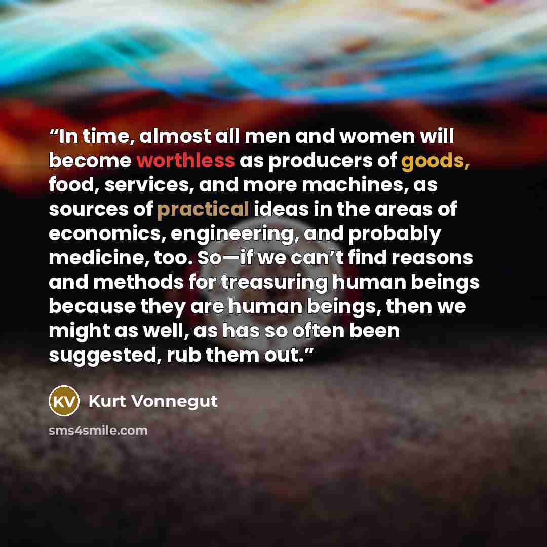 “In time, almost all men and women will become worthless as producers of goods, food, services, and more machines, as sources of practical ideas in the areas of economics, engineering, and probably medicine, too. So—if we can’t find reasons and methods for treasuring human beings because they are…” quote by Kurt Vonnegut