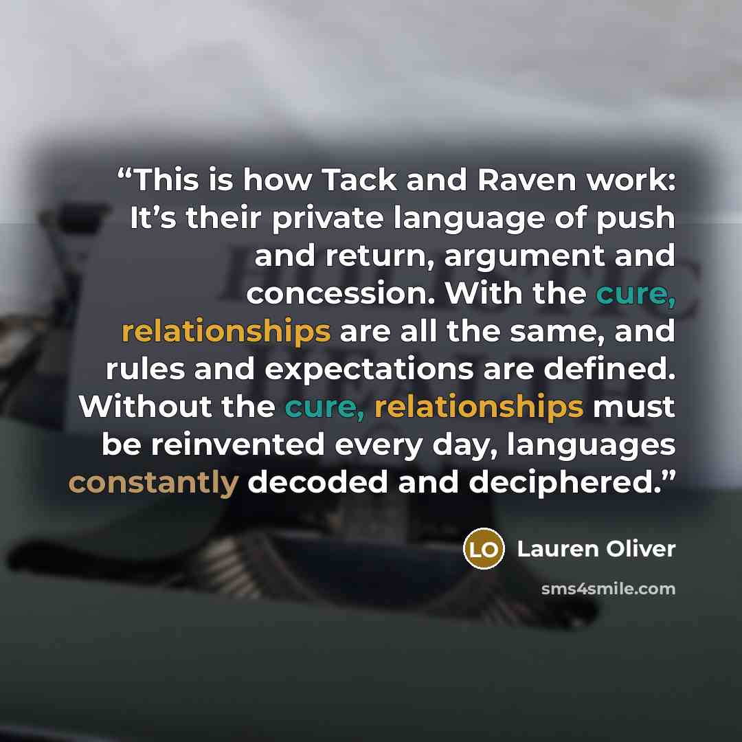 “This is how Tack and Raven work: It’s their private language of push and return, argument and concession. With the cure, relationships are all the same, and rules and expectations are defined. Without the cure, relationships must be reinvented every day, languages constantly decoded and deciphered.” quote by lauren oliver