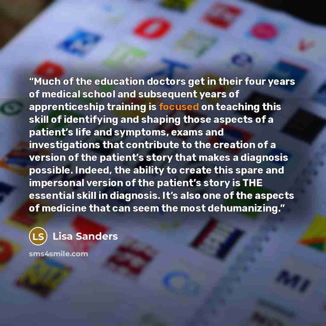 “Much of the education doctors get in their four years of medical school and subsequent years of apprenticeship training is focused on teaching this skill of identifying and shaping those aspects of a patient’s life and symptoms, exams and investigations that contribute to the creation of a version…” quote by Lisa Sanders