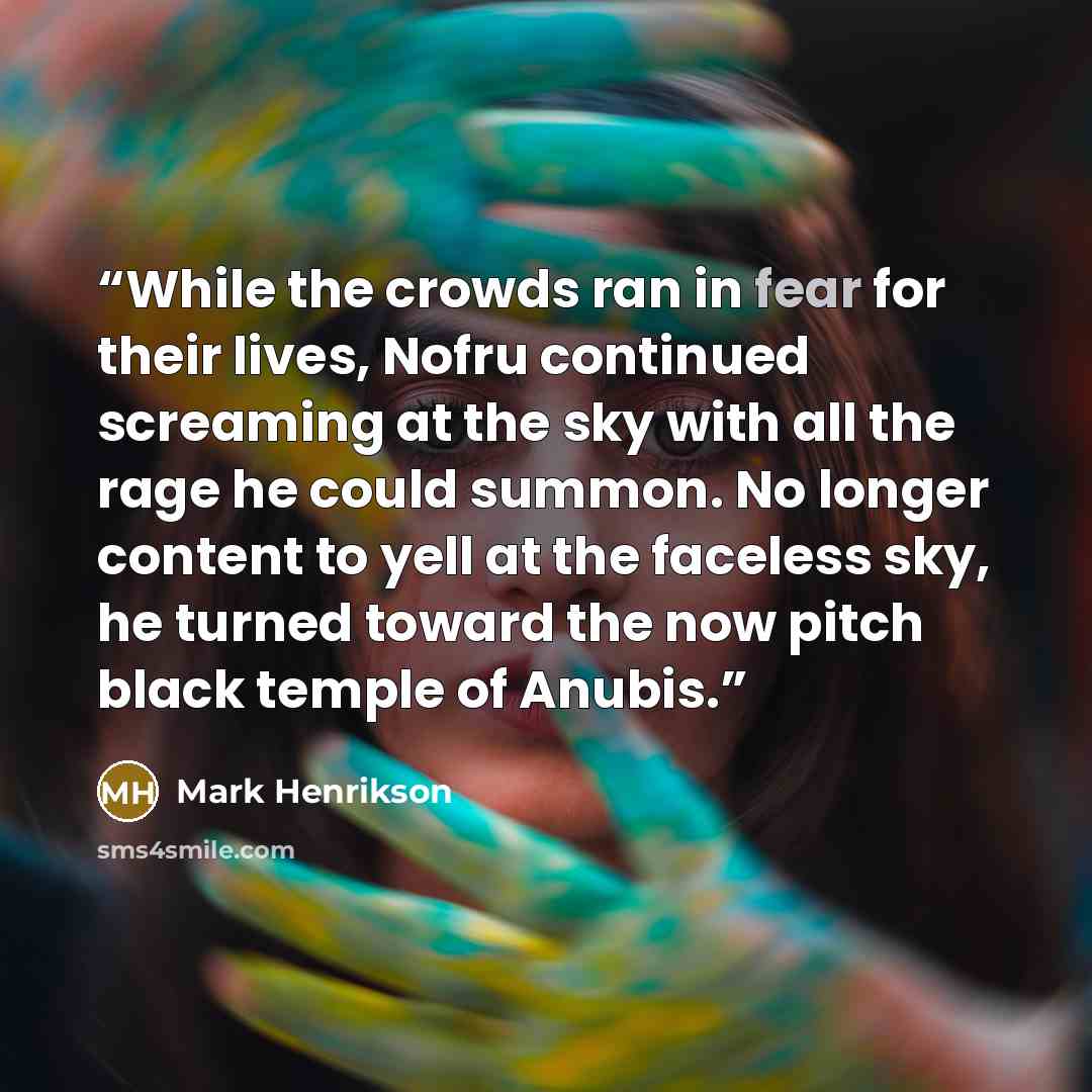 “While the crowds ran in fear for their lives, Nofru continued screaming at the sky with all the rage he could summon. No longer content to yell at the faceless sky, he turned toward the now pitch black temple of Anubis.” quote by Mark Henrikson