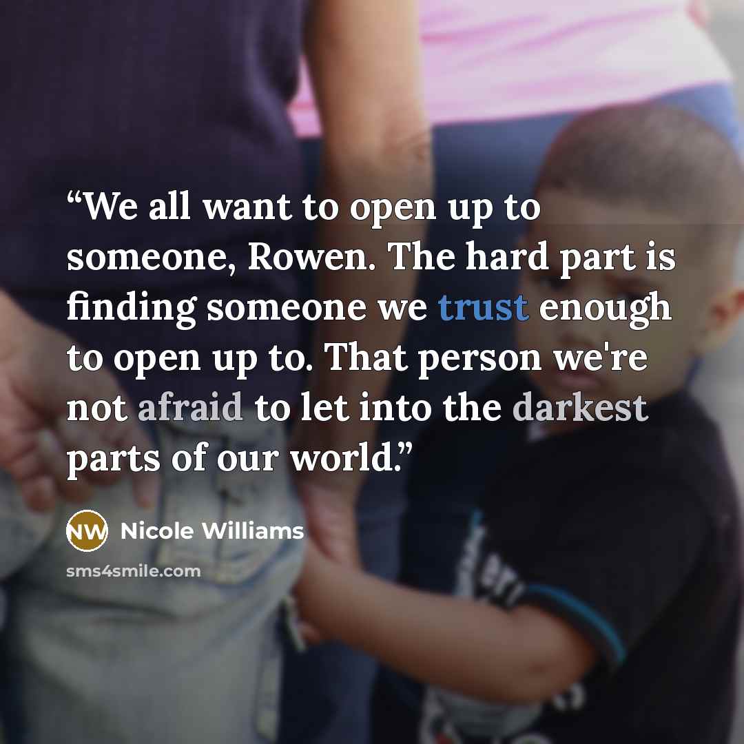 “We all want to open up to someone, Rowen. The hard part is finding someone we trust enough to open up to. That person we're not afraid to let into the darkest parts of our world.” quote by Nicole Williams