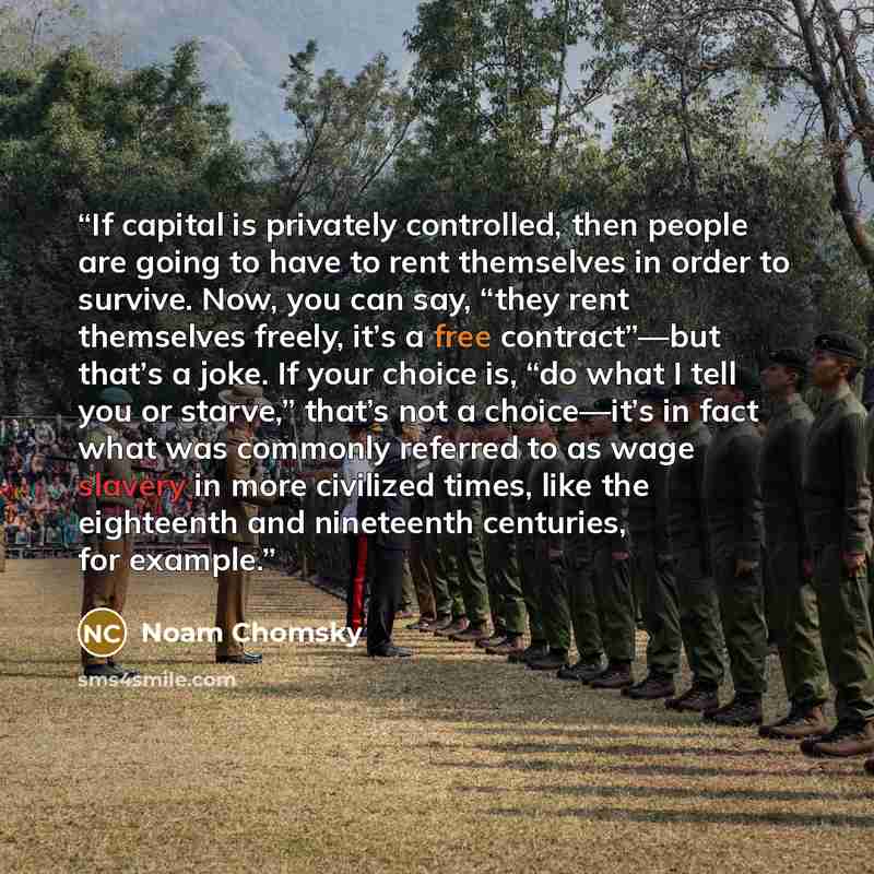 “If capital is privately controlled, then people are going to have to rent themselves in order to survive. Now, you can say, “they rent themselves freely, it’s a free contract”—but that’s a joke. If your choice is, “do what I tell you or starve,” that’s not a choice—it’s in fact what was commonly…” quote by Noam Chomsky