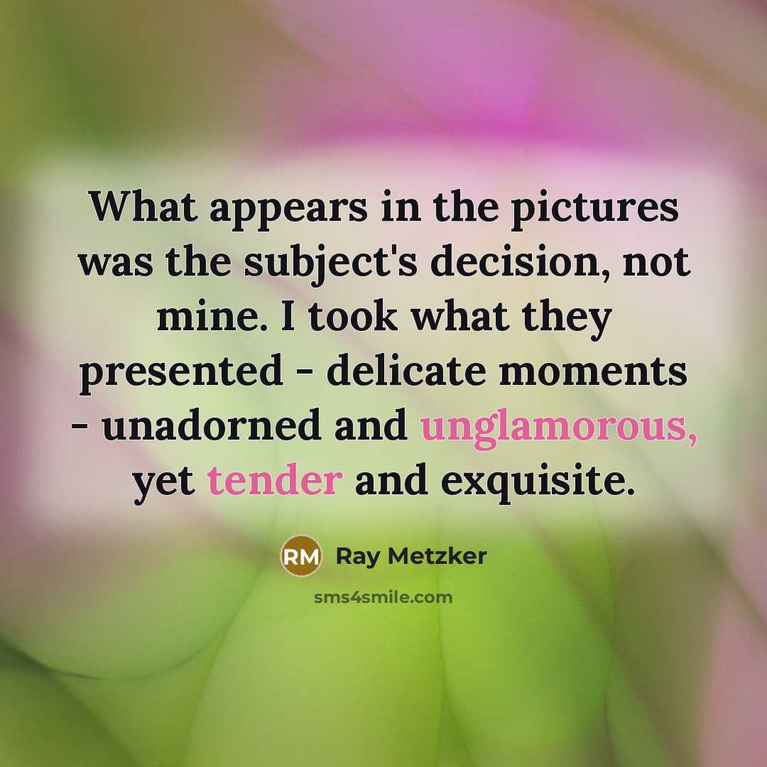 “What appears in the pictures was the subject's decision, not mine. I took what they presented - delicate moments - unadorned and unglamorous, yet tender and exquisite.” quote by Ray Metzker