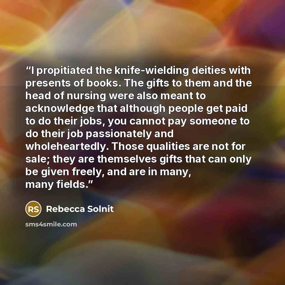 “I propitiated the knife-wielding deities with presents of books. The gifts to them and the head of nursing were also meant to acknowledge that although people get paid to do their jobs, you cannot pay someone to do their job passionately and wholeheartedly. Those qualities are not for sale; they…” quote by Rebecca Solnit