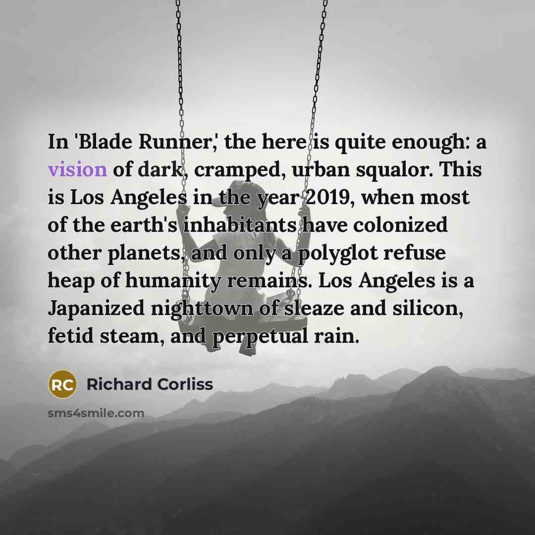 “In 'Blade Runner,' the here is quite enough: a vision of dark, cramped, urban squalor. This is Los Angeles in the year 2019, when most of the earth's inhabitants have colonized other planets, and only a polyglot refuse heap of humanity remains. Los Angeles is a Japanized nighttown of sleaze and…” quote by Richard Corliss