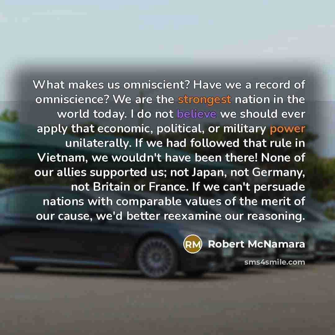 “What makes us omniscient? Have we a record of omniscience? We are the strongest nation in the world today. I do not believe we should ever apply that economic, political, or military power unilaterally. If we had followed that rule in Vietnam, we wouldn't have been there! None of our allies…” quote by Robert McNamara
