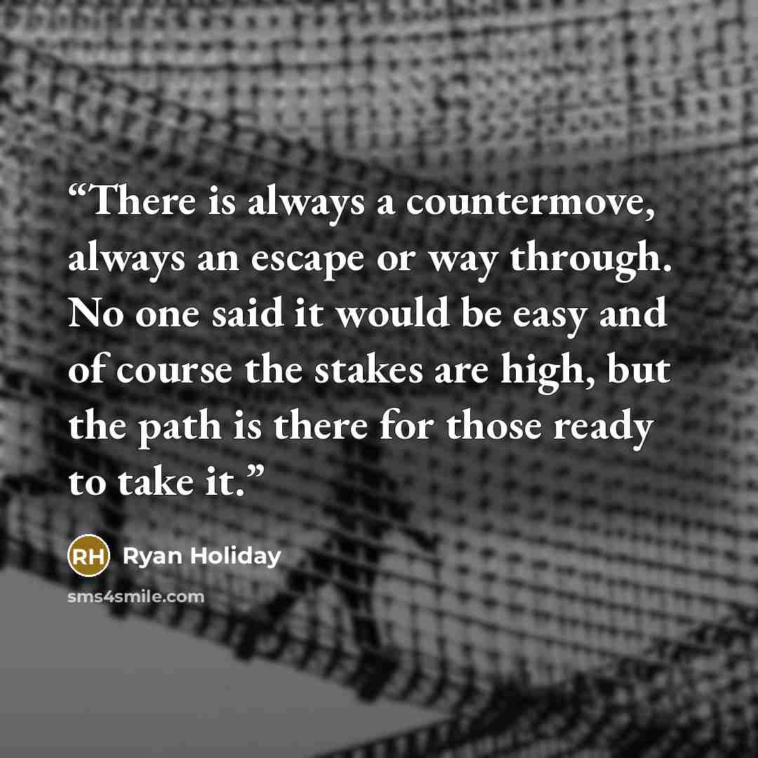 “There is always a countermove, always an escape or way through. No one said it would be easy and of course the stakes are high, but the path is there for those ready to take it.” quote by Ryan Holiday