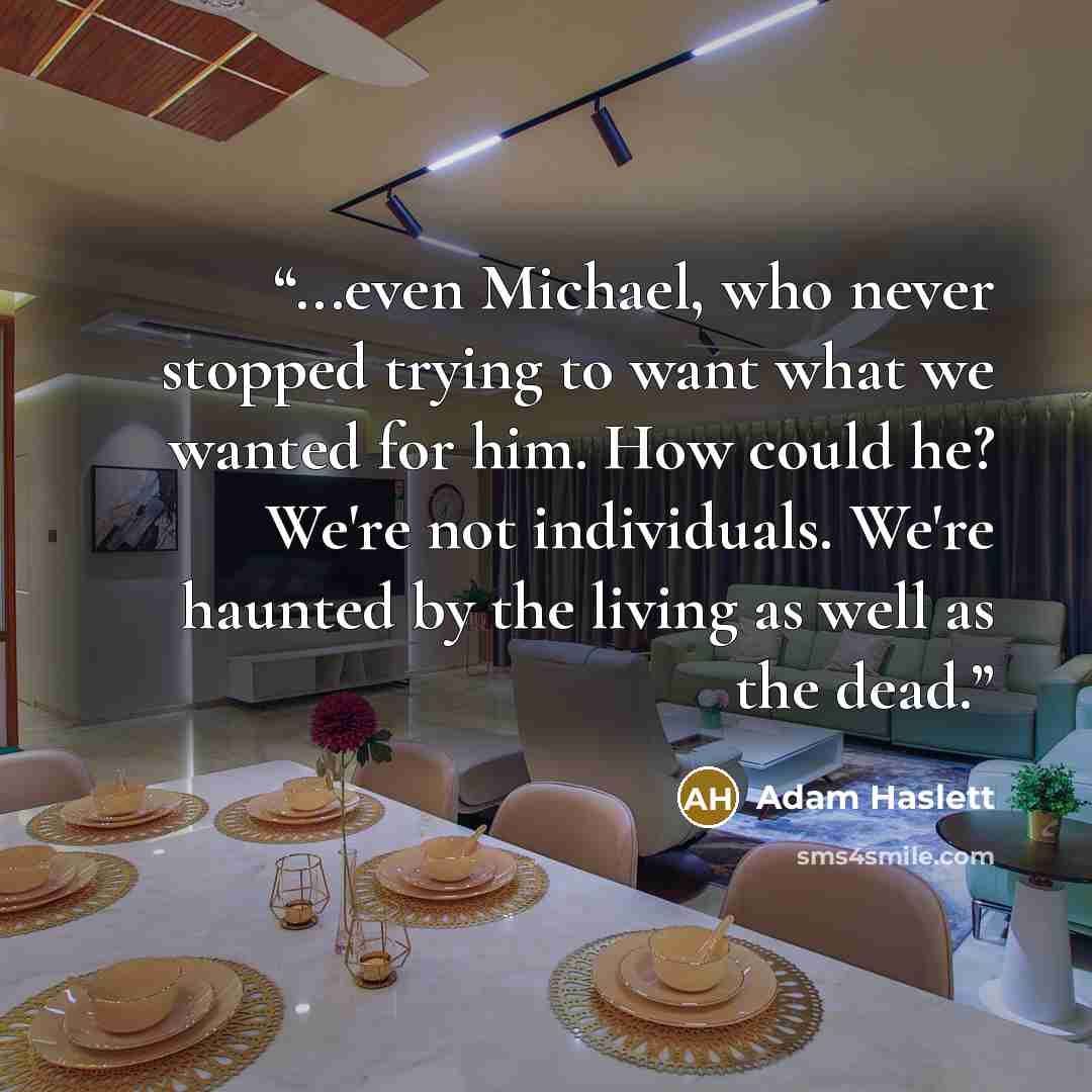 “...even Michael, who never stopped trying to want what we wanted for him. How could he? We're not individuals. We're haunted by the living as well as the dead.” quote by Adam Haslett