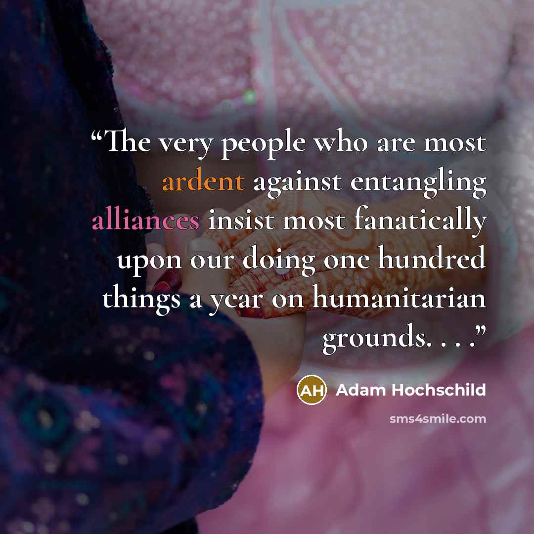 “The very people who are most ardent against entangling alliances insist most fanatically upon our doing one hundred things a year on humanitarian grounds. . . .” quote by Adam Hochschild