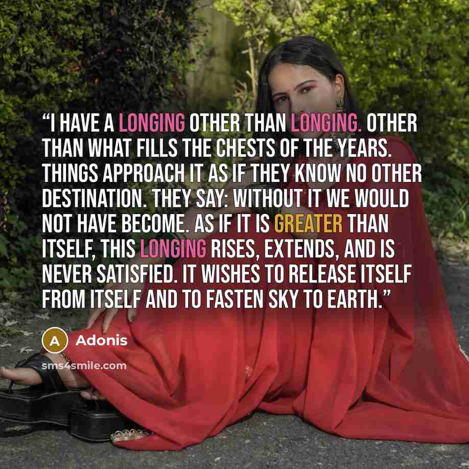 “I have a longing other than longing. other than what fills the chests of the years. Things approach it as if they know no other destination. They say: Without it we would not have become. As if it is greater than itself, this longing rises, extends, and is never satisfied. It wishes to release…” quote by Adonis