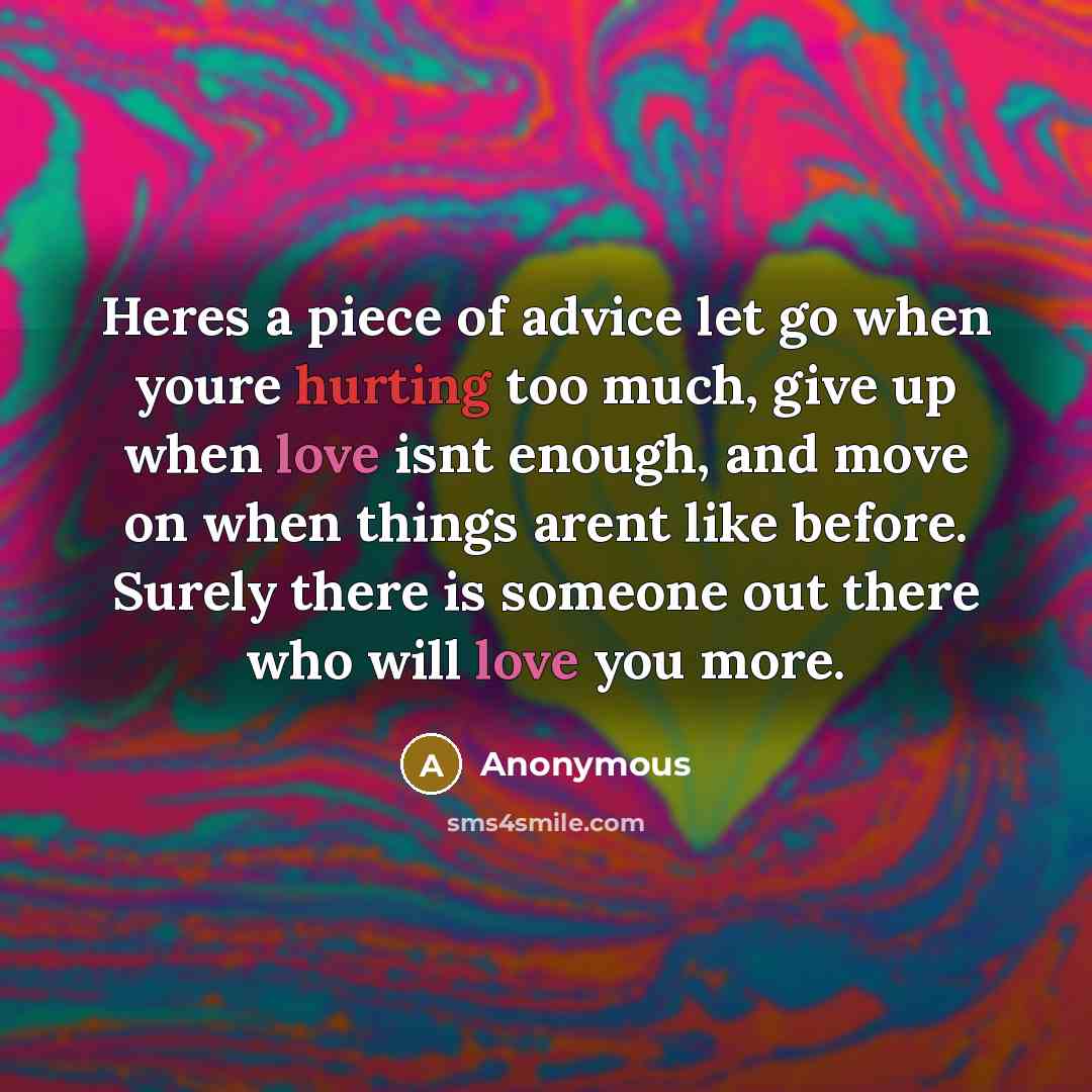 “Heres a piece of advice let go when youre hurting too much, give up when love isnt enough, and move on when things arent like before. Surely there is someone out there who will love you more.” quote by Anonymous