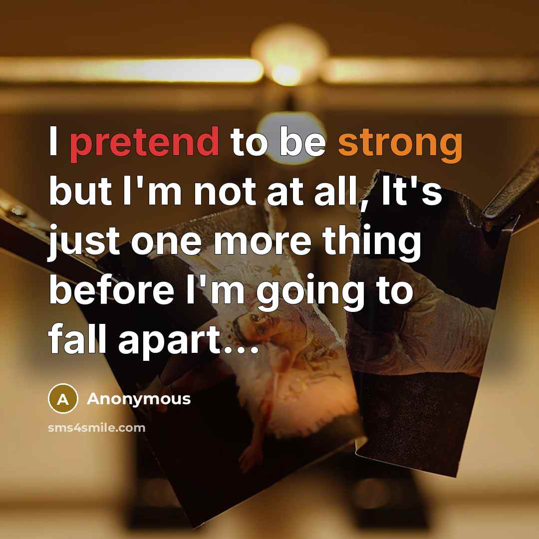 “I pretend to be strong but I'm not at all, It's just one more thing before I'm going to fall apart...” quote by Anonymous