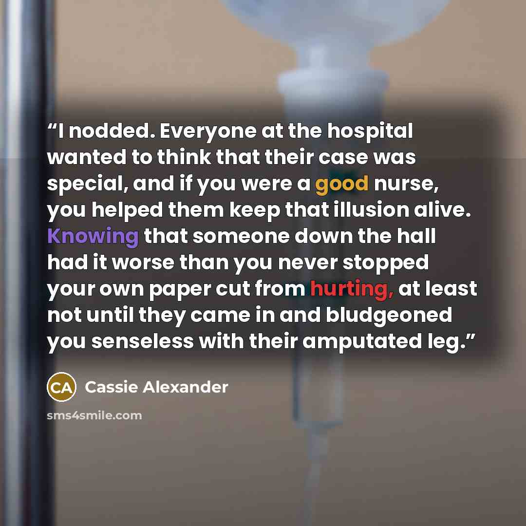 “I nodded. Everyone at the hospital wanted to think that their case was special, and if you were a good nurse, you helped them keep that illusion alive. Knowing that someone down the hall had it worse than you never stopped your own paper cut from hurting, at least not until they came in and…” quote by Cassie Alexander