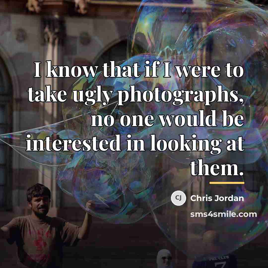 “I know that if I were to take ugly photographs,…” quote by Chris Jordan