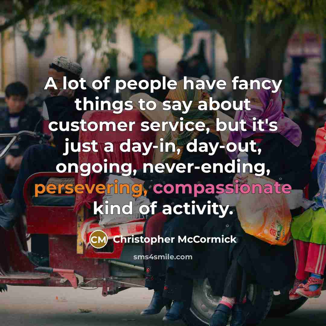 “A lot of people have fancy things to say about customer service, but it's just a day-in, day-out, ongoing, never-ending, persevering, compassionate kind of activity.” quote by Christopher McCormick