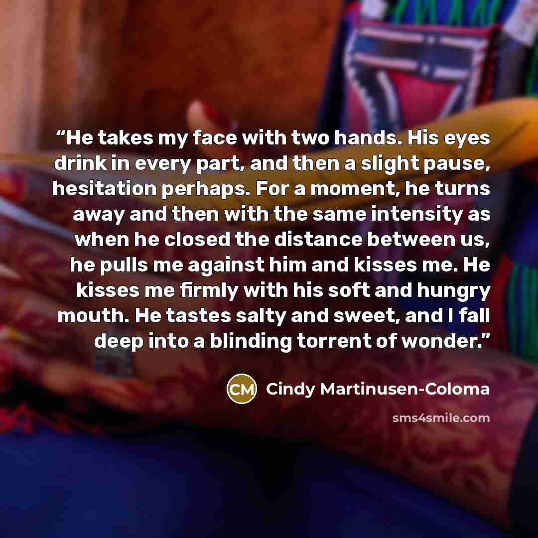 “He takes my face with two hands. His eyes drink in every part, and then a slight pause, hesitation perhaps. For a moment, he turns away and then with the same intensity as when he closed the distance between us, he pulls me against him and kisses me. He kisses me firmly with his soft and hungry…” quote by Cindy Martinusen-Coloma