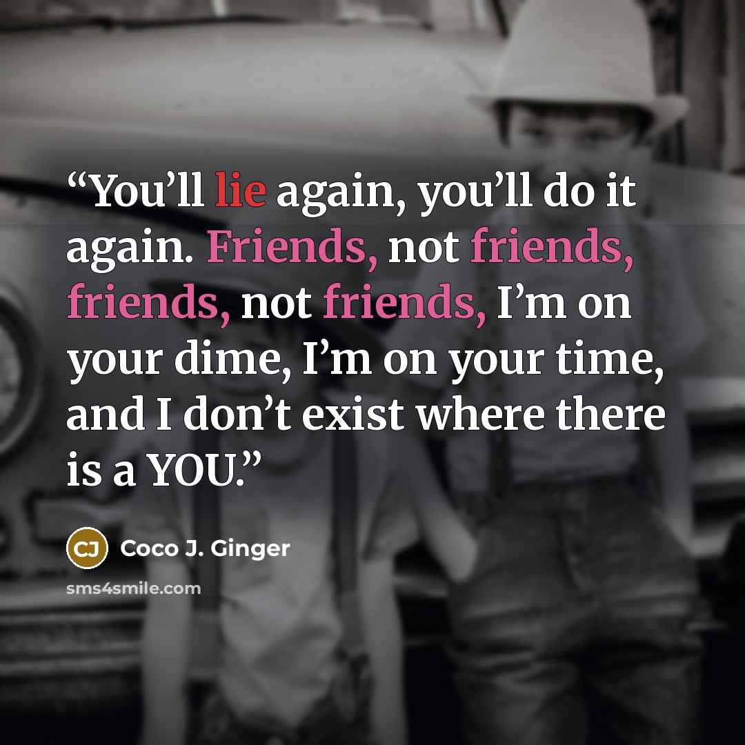 “You’ll lie again, you’ll do it again. Friends, not friends, friends, not friends, I’m on your dime, I’m on your time, and I don’t exist where there is a YOU.” quote by Coco J. Ginger