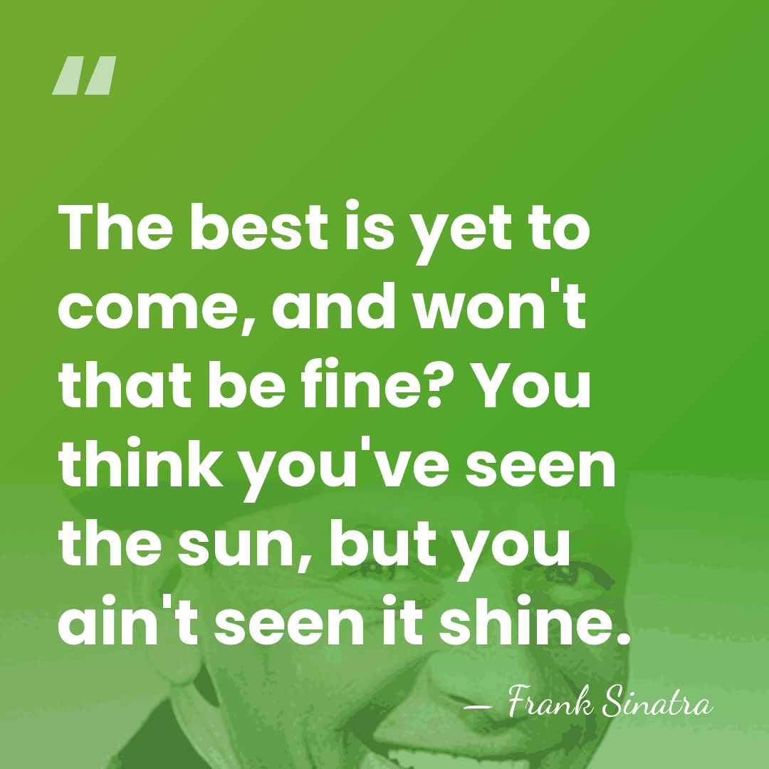 The best is yet to come, and won't that be fine? You&hellip; - Frank Sinatra